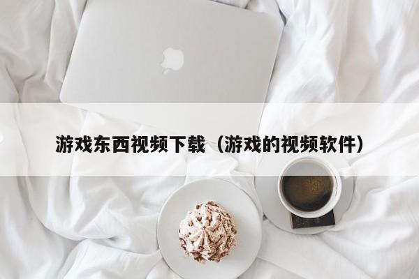 游戏东西视频下载（游戏的视频软件）