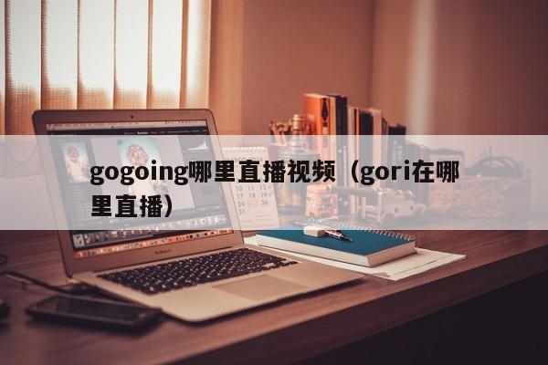 gogoing哪里直播视频（gori在哪里直播）